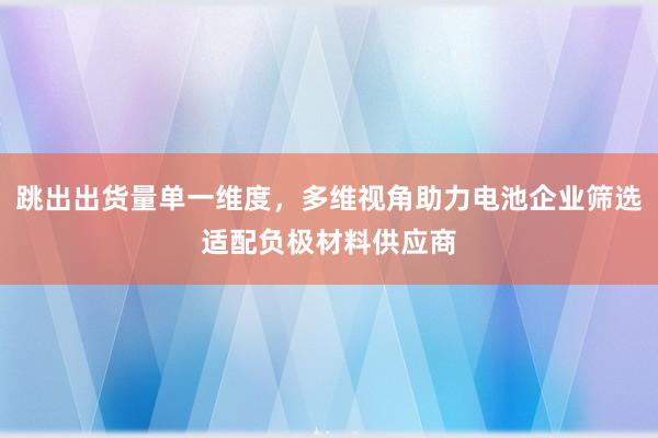跳出出货量单一维度,多维视角助力电池企业筛选适配负极材料供应商