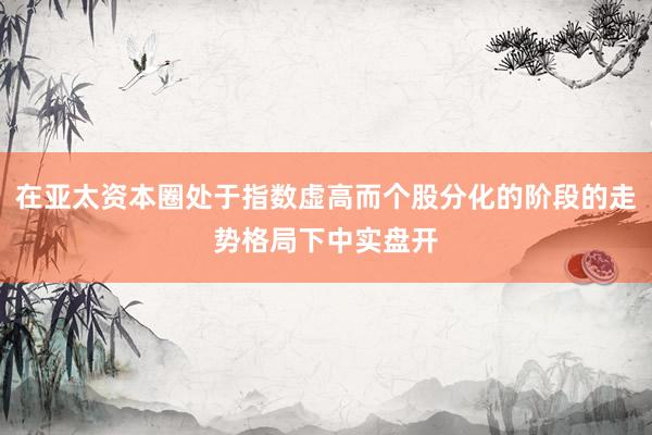 在亚太资本圈处于指数虚高而个股分化的阶段的走势格局下中实盘开