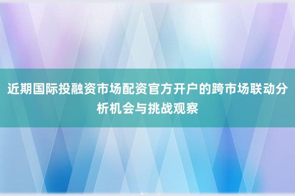 近期国际投融资市场配资官方开户的跨市场联动分析机会与挑战观察