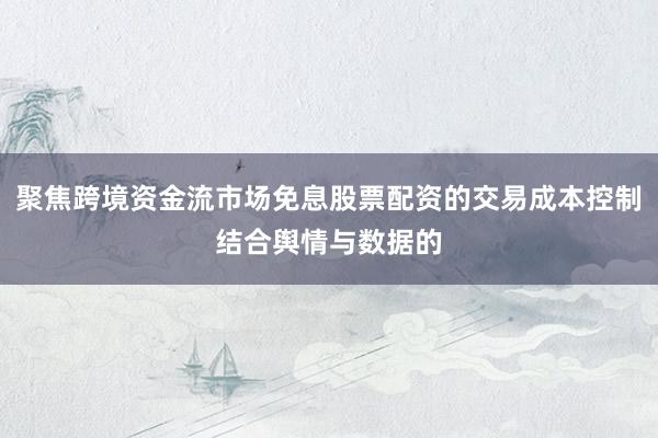 聚焦跨境资金流市场免息股票配资的交易成本控制结合舆情与数据的
