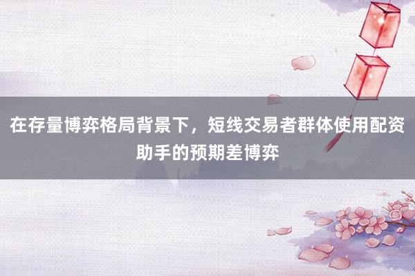 在存量博弈格局背景下，短线交易者群体使用配资助手的预期差博弈