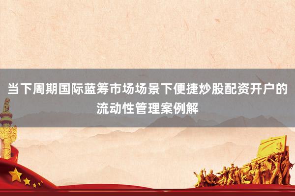 当下周期国际蓝筹市场场景下便捷炒股配资开户的流动性管理案例解