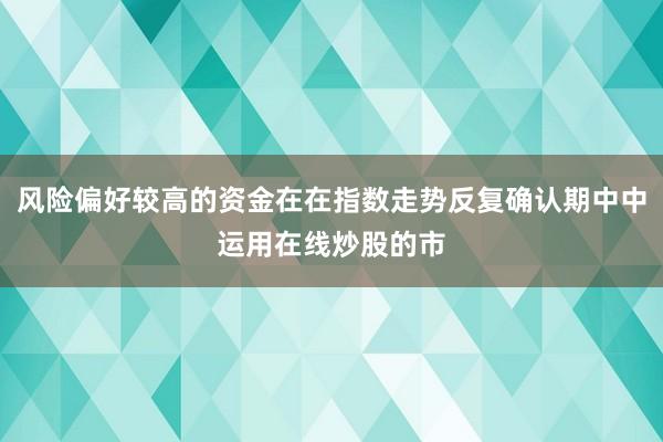风险偏好较高的资金在在指数走势反复确认期中中运用在线炒股的市