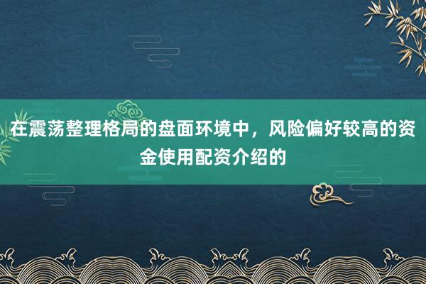 在震荡整理格局的盘面环境中,风险偏好较高的资金使用配资介绍的