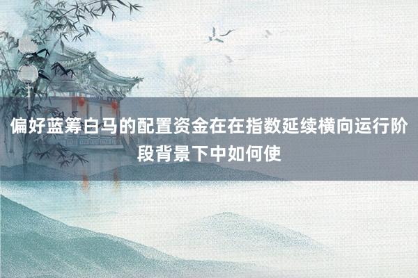 偏好蓝筹白马的配置资金在在指数延续横向运行阶段背景下中如何使