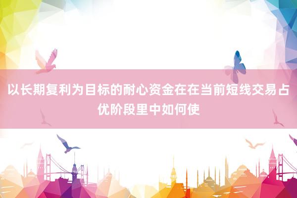 以长期复利为目标的耐心资金在在当前短线交易占优阶段里中如何使