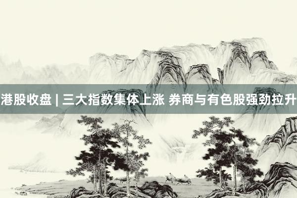 港股收盘 | 三大指数集体上涨 券商与有色股强劲拉升