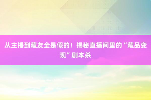 从主播到藏友全是假的！揭秘直播间里的“藏品变现”剧本杀