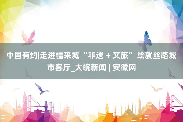 中国有约|走进疆来城 “非遗 + 文旅” 绘就丝路城市客厅_大皖新闻 | 安徽网