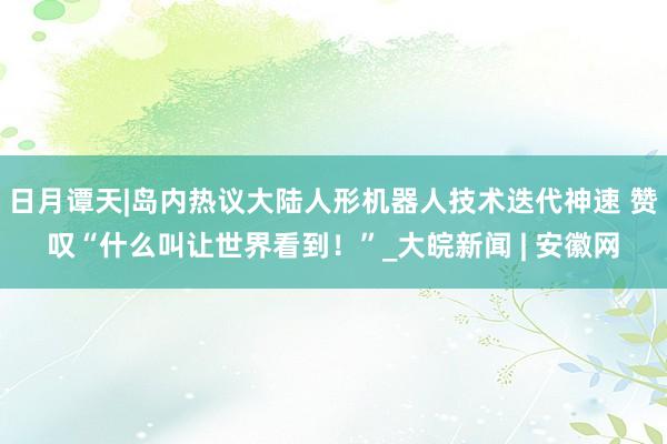 日月谭天|岛内热议大陆人形机器人技术迭代神速 赞叹“什么叫让世界看到！”_大皖新闻 | 安徽网
