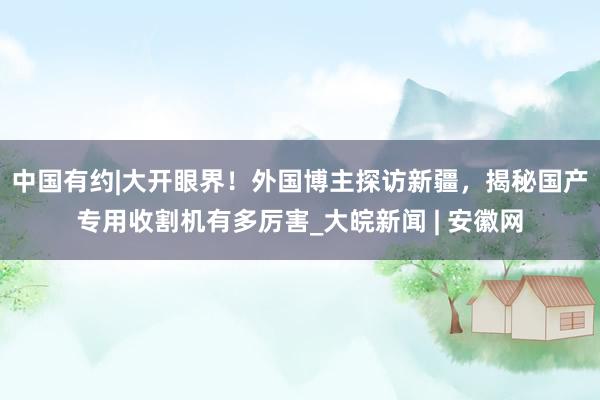 中国有约|大开眼界！外国博主探访新疆，揭秘国产专用收割机有多厉害_大皖新闻 | 安徽网