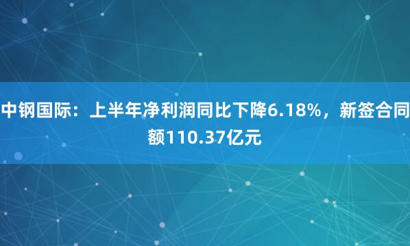 中钢国际：上半年净利润同比下降6.18%，新签合同额110.37亿元