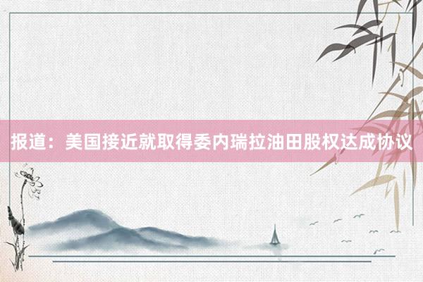 报道：美国接近就取得委内瑞拉油田股权达成协议