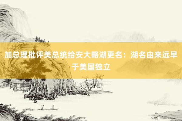 加总理批评美总统给安大略湖更名：湖名由来远早于美国独立