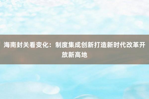 海南封关看变化：制度集成创新打造新时代改革开放新高地