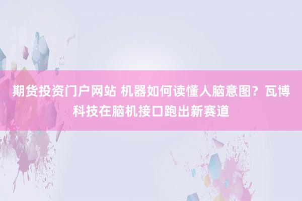 期货投资门户网站 机器如何读懂人脑意图？瓦博科技在脑机接口跑出新赛道
