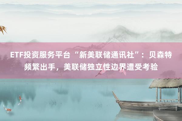ETF投资服务平台 “新美联储通讯社”：贝森特频繁出手，美联储独立性边界遭受考验