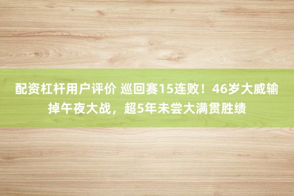 配资杠杆用户评价 巡回赛15连败！46岁大威输掉午夜大战，超5年未尝大满贯胜绩