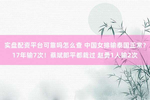 实盘配资平台可靠吗怎么查 中国女排输泰国正常？17年输7次！蔡斌郎平都栽过 赵勇1人输2次