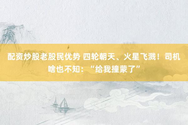 配资炒股老股民优势 四轮朝天、火星飞溅！司机啥也不知：“给我撞蒙了”