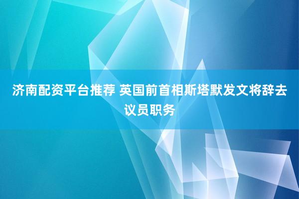 济南配资平台推荐 英国前首相斯塔默发文将辞去议员职务