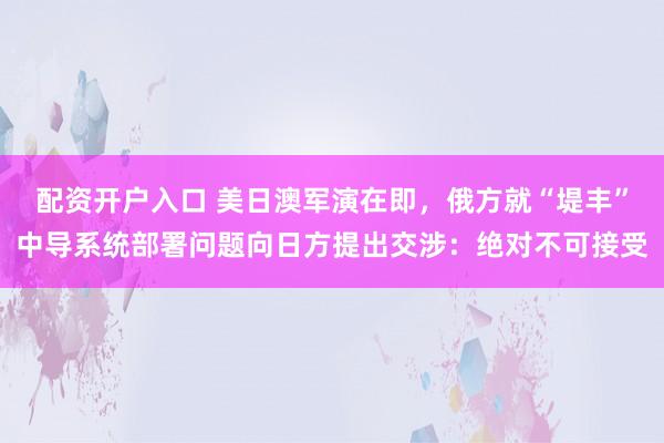 配资开户入口 美日澳军演在即，俄方就“堤丰”中导系统部署问题向日方提出交涉：绝对不可接受