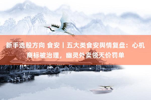 新手选股方向 食安丨五大类食安舆情复盘：心机商标被治理，幽灵外卖领天价罚单