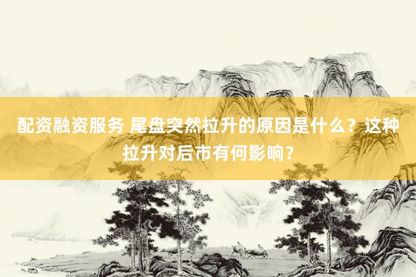 配资融资服务 尾盘突然拉升的原因是什么？这种拉升对后市有何影响？