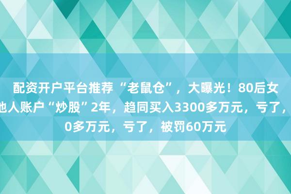 配资开户平台推荐 “老鼠仓”，大曝光！80后女基金经理用他人账户“炒股”2年，趋同买入3300多万元，亏了，被罚60万元