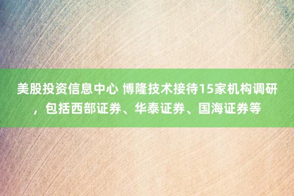 美股投资信息中心 博隆技术接待15家机构调研，包括西部证券、华泰证券、国海证券等