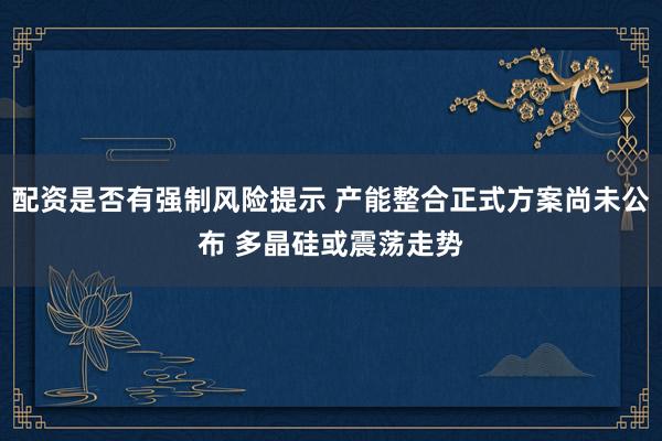 配资是否有强制风险提示 产能整合正式方案尚未公布 多晶硅或震荡走势