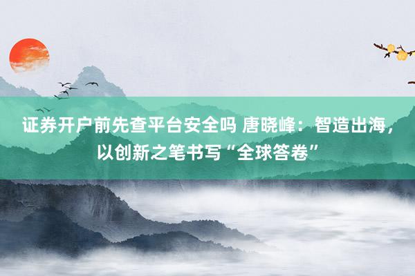 证券开户前先查平台安全吗 唐晓峰：智造出海，以创新之笔书写“全球答卷”