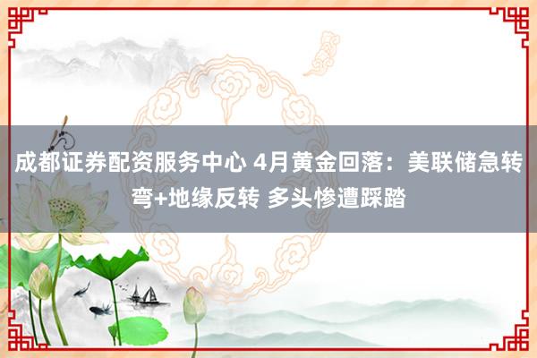 成都证券配资服务中心 4月黄金回落：美联储急转弯+地缘反转 多头惨遭踩踏