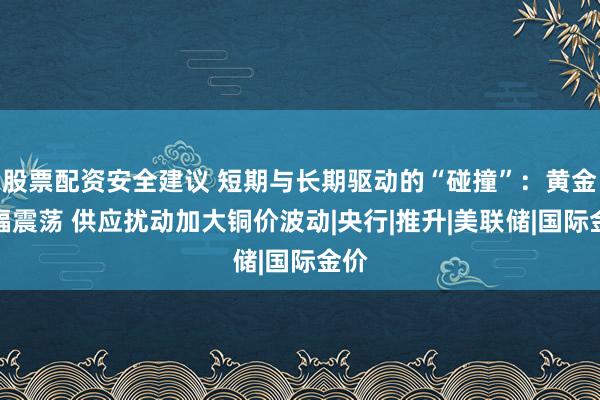 股票配资安全建议 短期与长期驱动的“碰撞”：黄金宽幅震荡 供应扰动加大铜价波动|央行|推升|美联储|国际金价