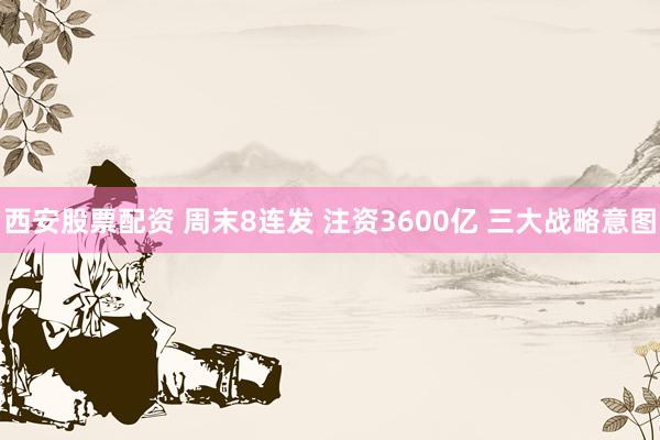 西安股票配资 周末8连发 注资3600亿 三大战略意图