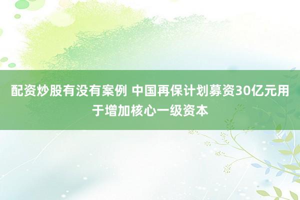 配资炒股有没有案例 中国再保计划募资30亿元用于增加核心一级资本