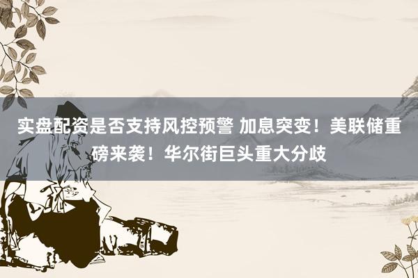 实盘配资是否支持风控预警 加息突变！美联储重磅来袭！华尔街巨头重大分歧