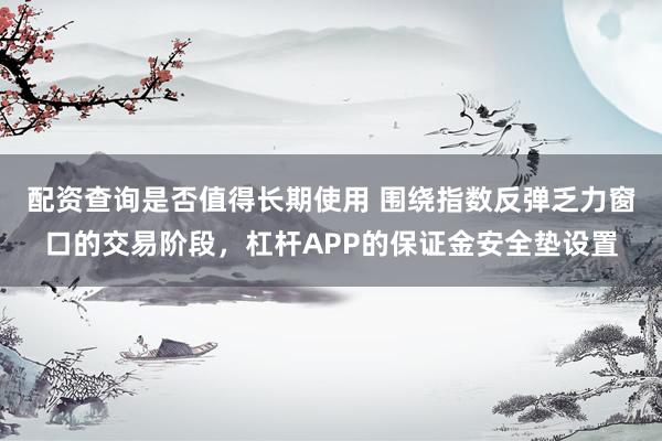 配资查询是否值得长期使用 围绕指数反弹乏力窗口的交易阶段，杠杆APP的保证金安全垫设置
