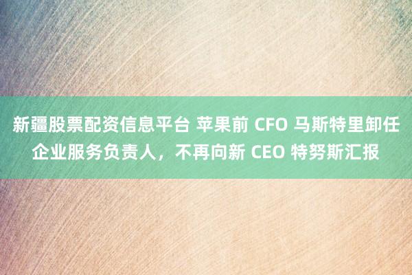 新疆股票配资信息平台 苹果前 CFO 马斯特里卸任企业服务负责人，不再向新 CEO 特努斯汇报