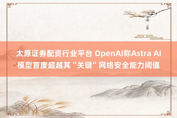 太原证券配资行业平台 OpenAI称Astra AI模型首度超越其“关键”网络安全能力阈值