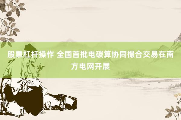 股票杠杆操作 全国首批电碳算协同撮合交易在南方电网开展