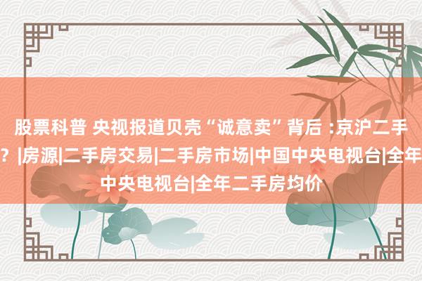 股票科普 央视报道贝壳“诚意卖”背后 :京沪二手房或迎变局？|房源|二手房交易|二手房市场|中国中央电视台|全年二手房均价