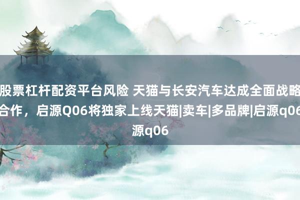 股票杠杆配资平台风险 天猫与长安汽车达成全面战略合作，启源Q06将独家上线天猫|卖车|多品牌|启源q06