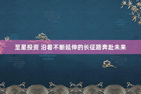 至星投资 沿着不断延伸的长征路奔赴未来
