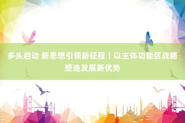 多头启动 新思想引领新征程丨以主体功能区战略塑造发展新优势