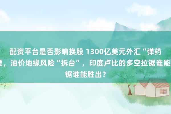 配资平台是否影响换股 1300亿美元外汇“弹药”撑腰，油价地缘风险“拆台”，印度卢比的多空拉锯谁能胜出？