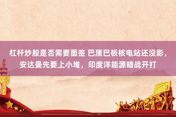 杠杆炒股是否需要面签 巴厘巴板核电站还没影，安达曼先要上小堆，印度洋能源暗战开打