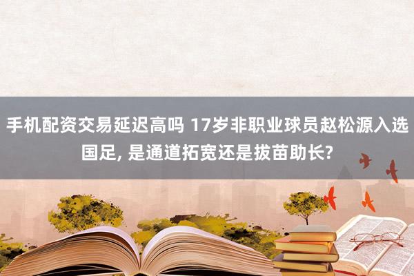 手机配资交易延迟高吗 17岁非职业球员赵松源入选国足, 是通道拓宽还是拔苗助长?