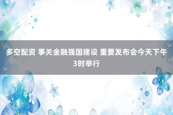 多空配资 事关金融强国建设 重要发布会今天下午3时举行