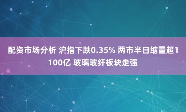 配资市场分析 沪指下跌0.35% 两市半日缩量超1100亿 玻璃玻纤板块走强